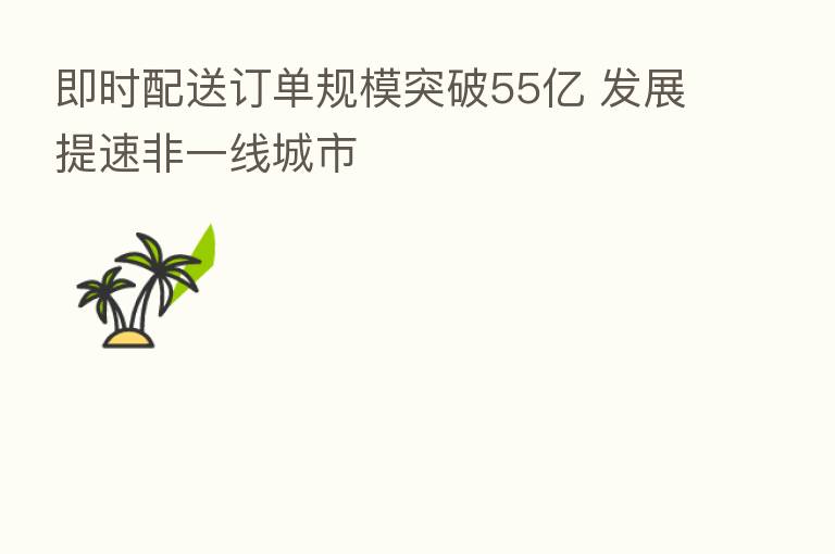 即时配送订单规模突破55亿 发展提速非一线城市