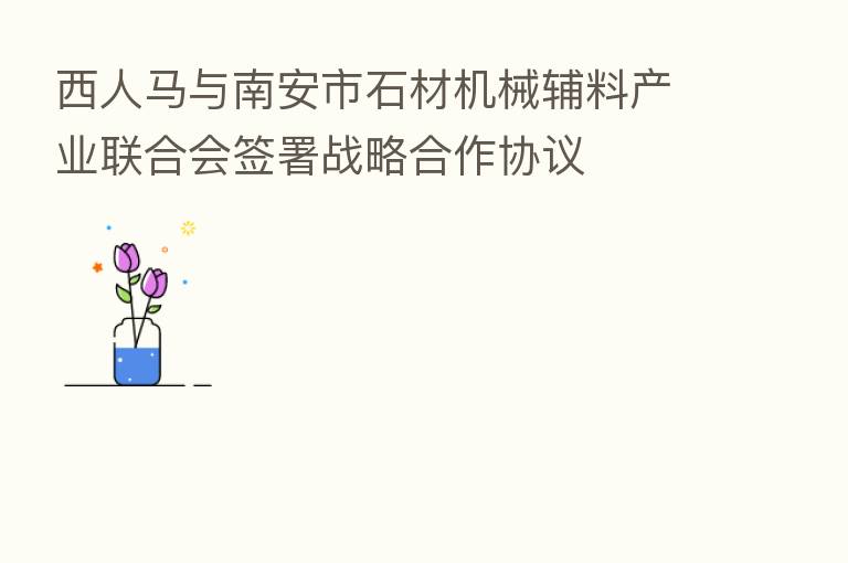 西人马与南安市石材机械辅料产业联合会签署战略合作协议