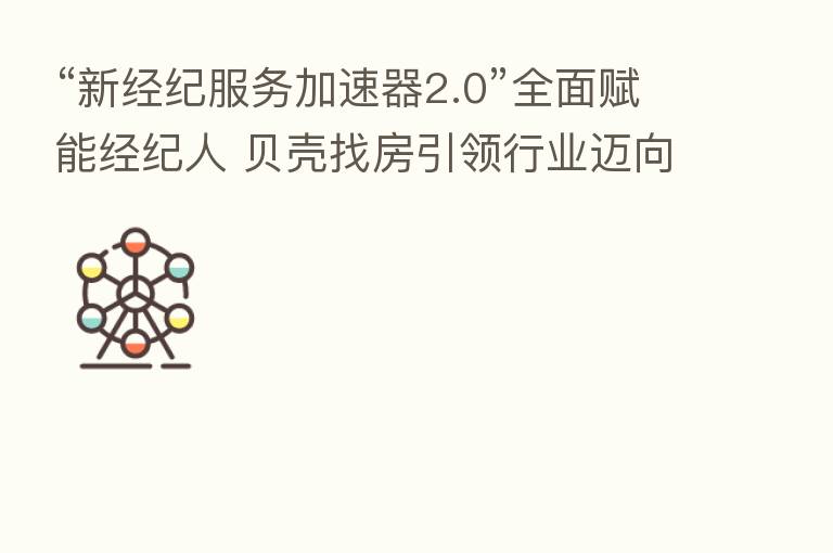 “新经纪服务加速器2.0”全面赋能经纪人 贝壳找房引领行业迈向品质化