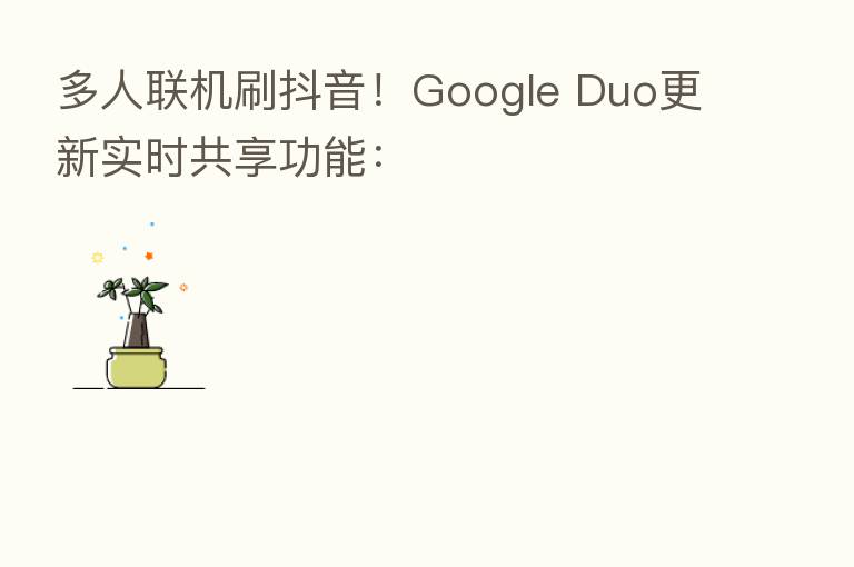多人联机刷抖音！Google Duo更新实时共享功能：