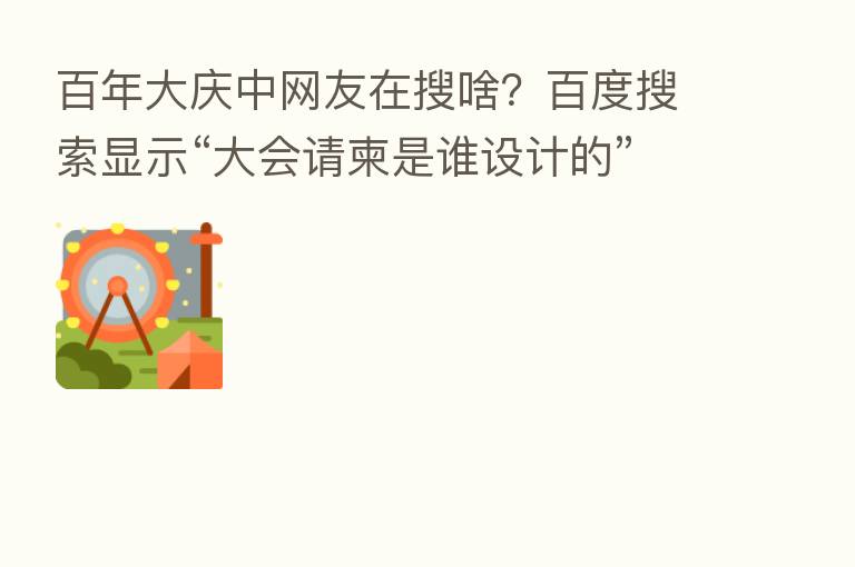 百年大庆中网友在搜啥?百度搜索显示“大会请柬是谁设计的”热度飙升