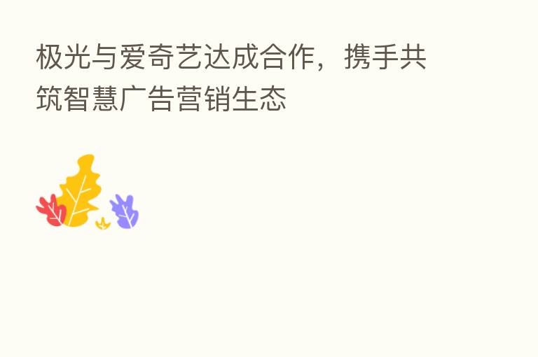 极光与爱奇艺达成合作，携手共筑智慧广告营销生态