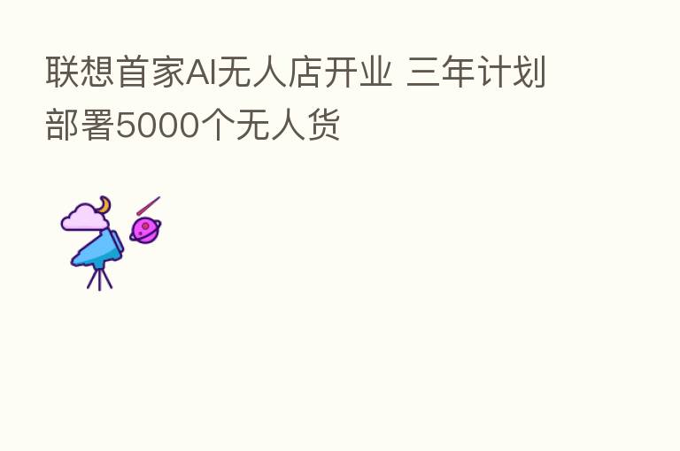 联想首家AI无人店开业 三年计划部署5000个无人货