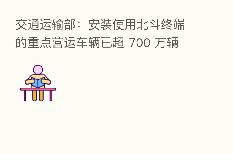 交通运输部：安装使用北斗终端的重点营运车辆已超 700 万辆