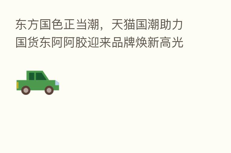 东方国色正当潮,天猫国潮助力国货东阿阿胶迎来品牌焕新高光时刻