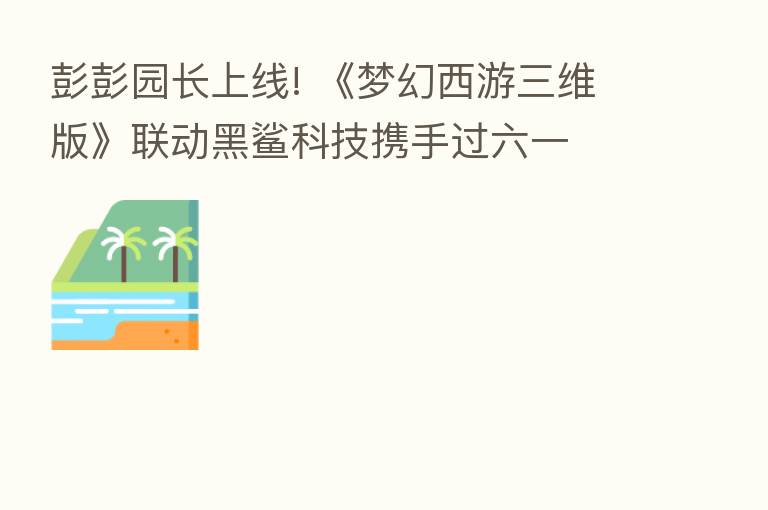 彭彭园长上线! 《梦幻西游三维版》联动黑鲨科技携手过六一