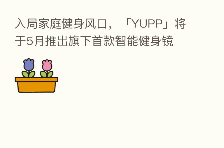 入局家庭健身风口，「YUPP」将于5月推出旗下首款智能健身镜