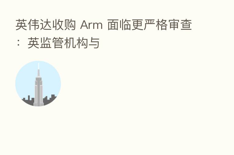 英伟达收购 Arm 面临更严格审查：英监管机构与
