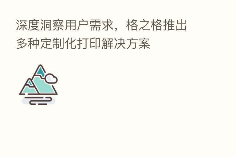 深度洞察用户需求,格之格推出多种定制化打印解决方案