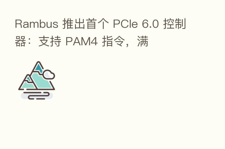 Rambus 推出首个 PCIe 6.0 控制器:支持 PAM4 指令,满