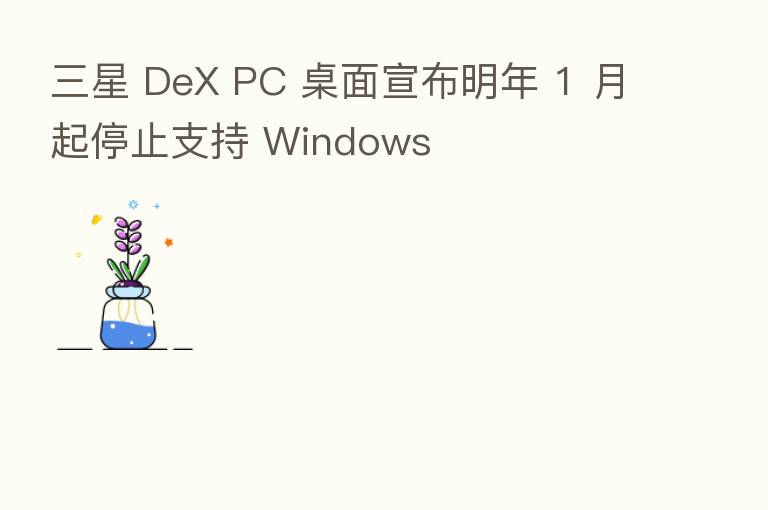 三星 DeX PC 桌面宣布明年 1 月起停止支持 Windows