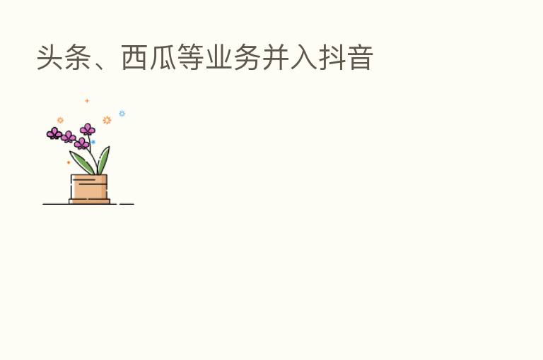 头条、西瓜等业务并入抖音