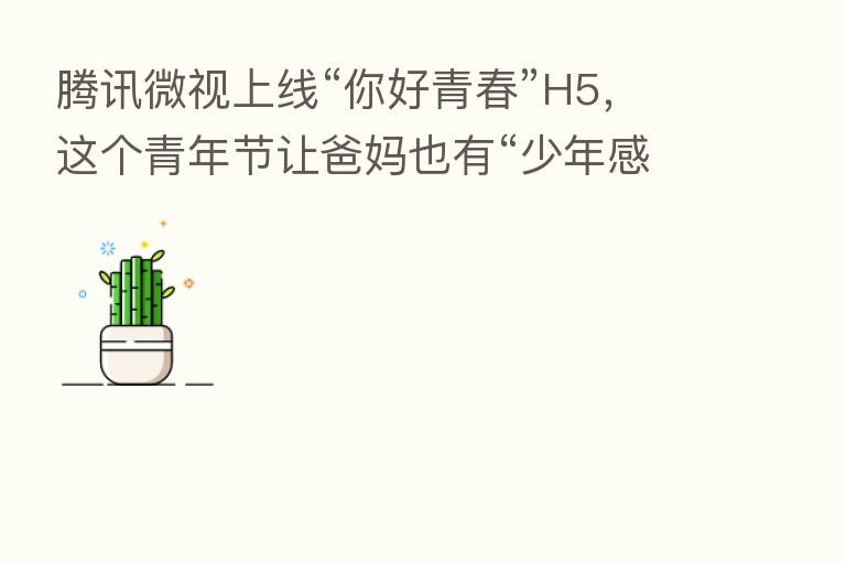 腾讯微视上线“你好青春”H5,这个青年节让爸妈也有“少年感”