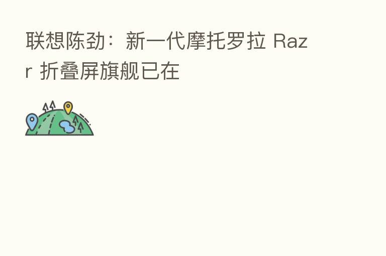 联想陈劲:新一代摩托罗拉 Razr 折叠屏旗舰已在