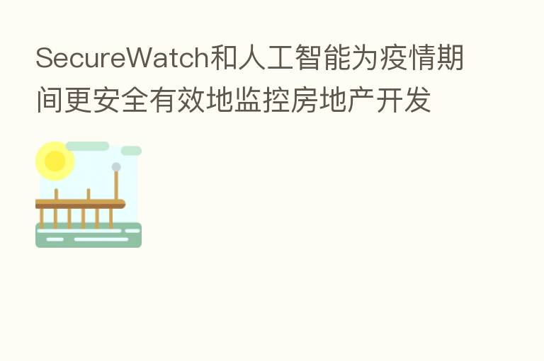 SecureWatch和人工智能为疫情期间更安全有效地监控房地产开发提供助力
