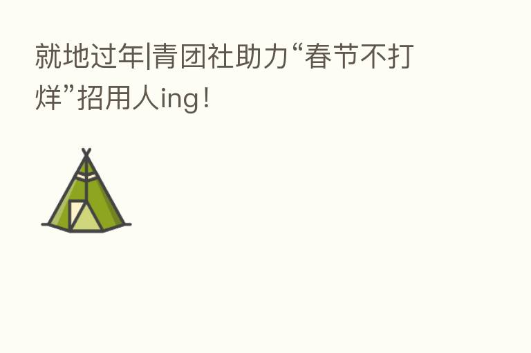 就地过年|青团社助力“春节不打烊”招用人ing!
