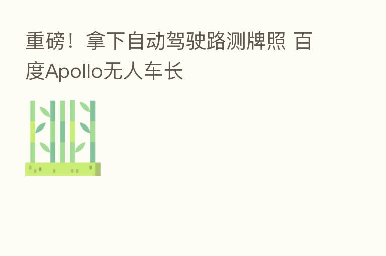 重磅！拿下自动驾驶路测牌照 百度Apollo无人车长