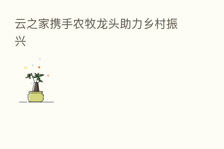 云之家携手农牧龙头助力乡村振兴