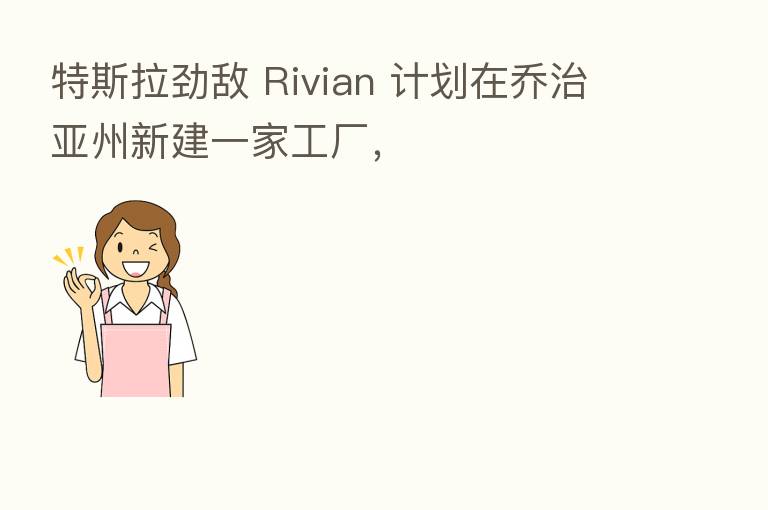 特斯拉劲敌 Rivian 计划在乔治亚州新建一家工厂,