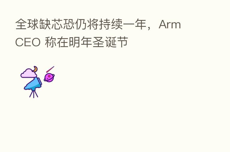 全球缺芯恐仍将持续一年,Arm CEO 称在明年圣诞节