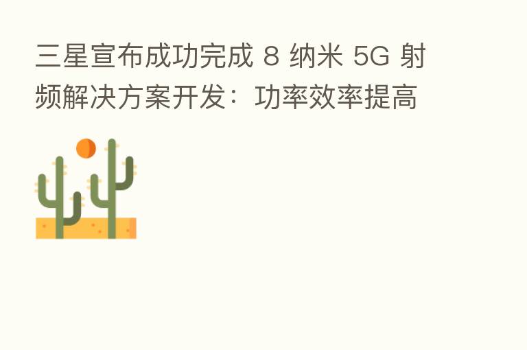 三星宣布成功完成 8 纳米 5G 射频解决方案开发：功率效率提高 35%