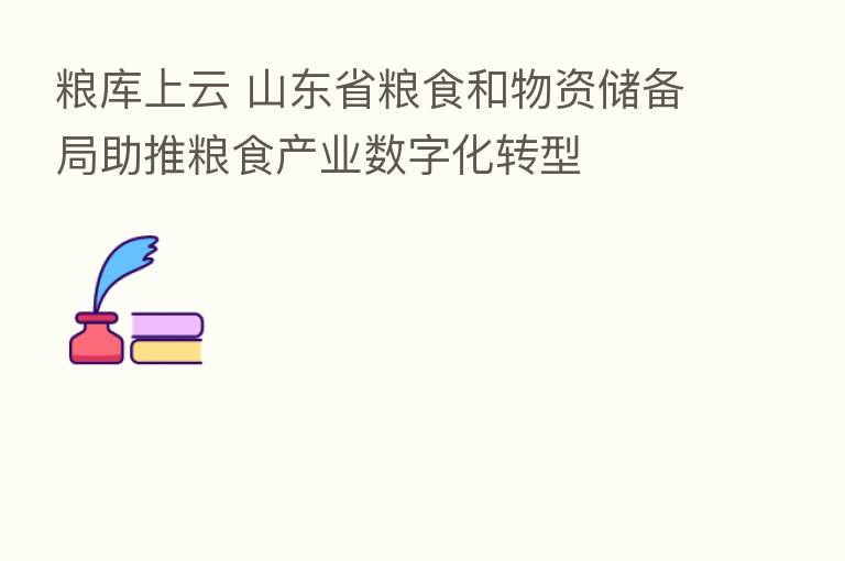 粮库上云 山东省粮食和物资储备局助推粮食产业数字化转型