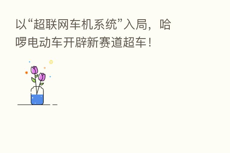 以“超联网车机系统”入局,哈啰电动车开辟新赛道超车!