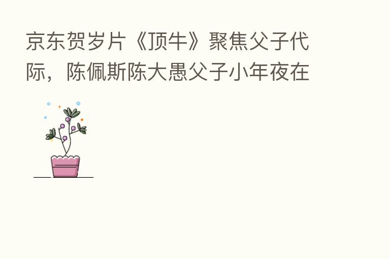 京东贺岁片《顶牛》聚焦父子代际，陈佩斯陈大愚父子小年夜在线互顶