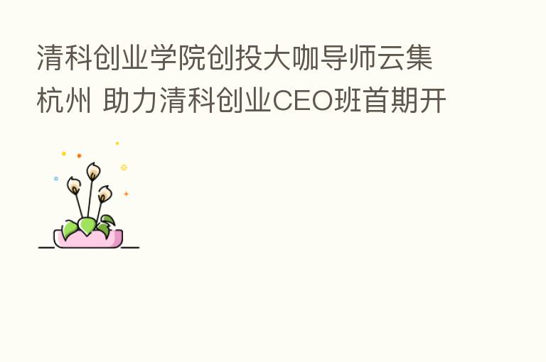 清科创业学院创投大咖导师云集杭州 助力清科创业CEO班首期开班