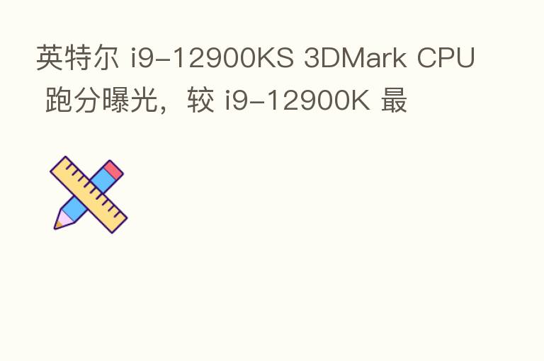 英特尔 i9-12900KS 3DMark CPU 跑分曝光,较 i9-12900K