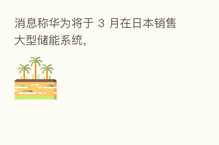 消息称华为将于 3 月在日本销售大型储能系统，