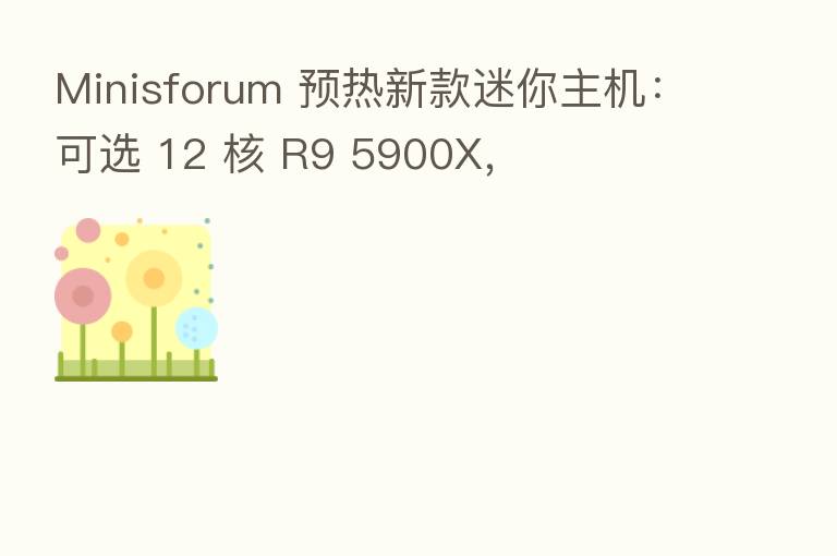 Minisforum 预热新款迷你主机：可选 12 核 R9 5900X，