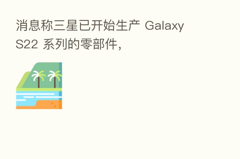 消息称三星已开始生产 Galaxy S22 系列的零部件，