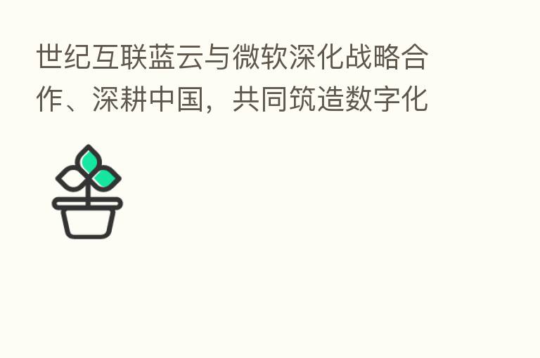 世纪互联蓝云与微软深化战略合作、深耕中国,共同筑造数字化未来
