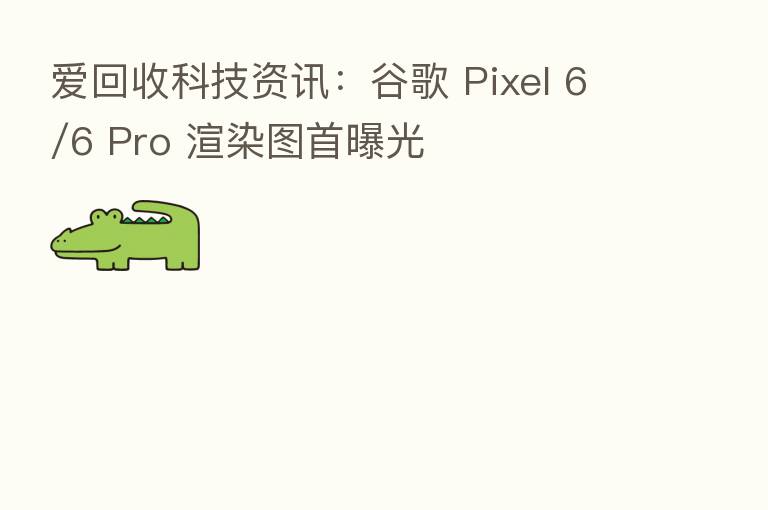 爱回收科技资讯：谷歌 Pixel 6/6 Pro 渲染图首曝光
