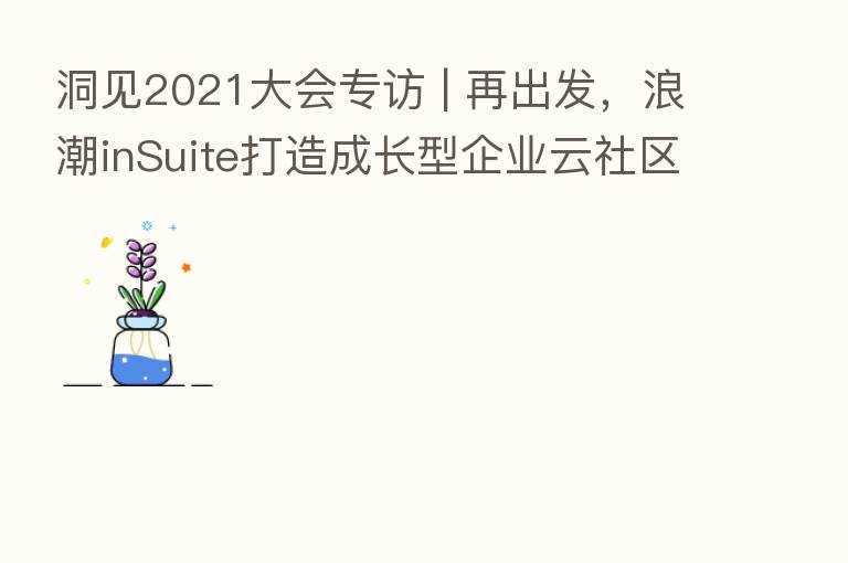 洞见2021大会专访 | 再出发，浪潮inSuite打造成长型企业云社区