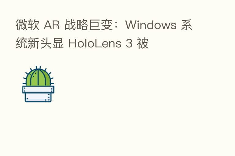 微软 AR 战略巨变:Windows 系统新头显 HoloLens 3 被