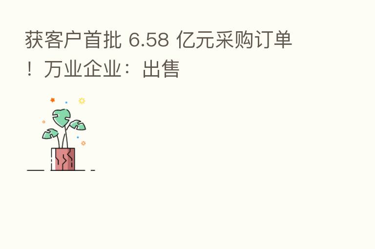 获客户首批 6.58 亿元采购订单！万业企业：出售
