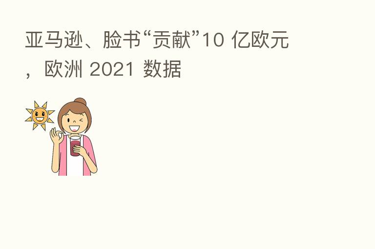 亚马逊、脸书“贡献”10 亿欧元,欧洲 2021 数据