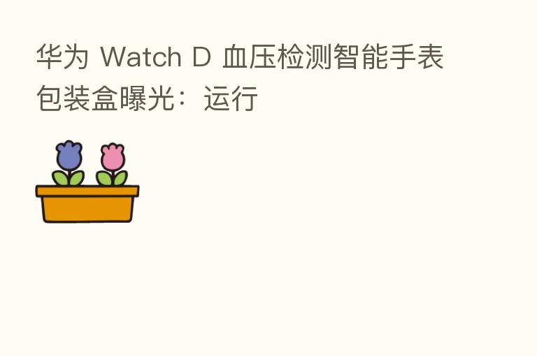 华为 Watch D 血压检测智能手表包装盒曝光：运行
