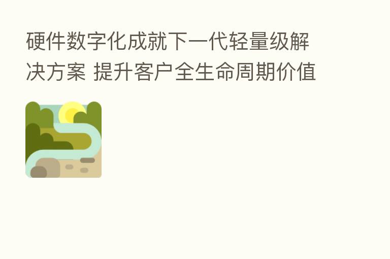硬件数字化成就下一代轻量级解决方案 提升客户全生命周期价值