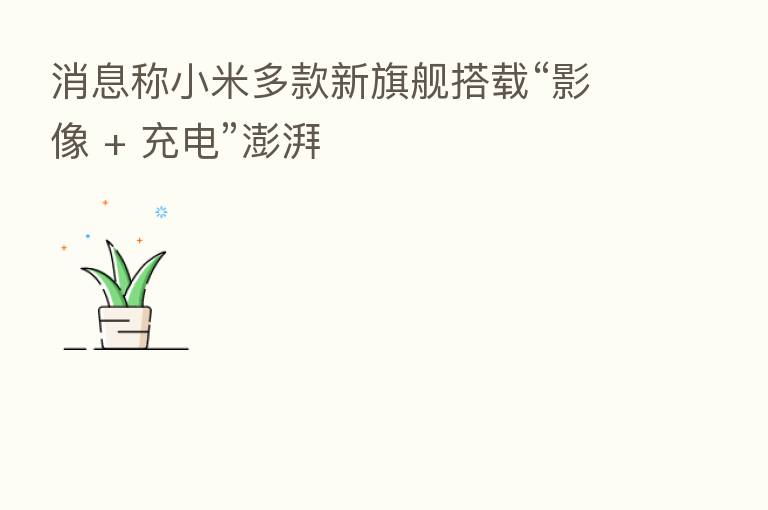 消息称小米多款新旗舰搭载“影像 + 充电”澎湃