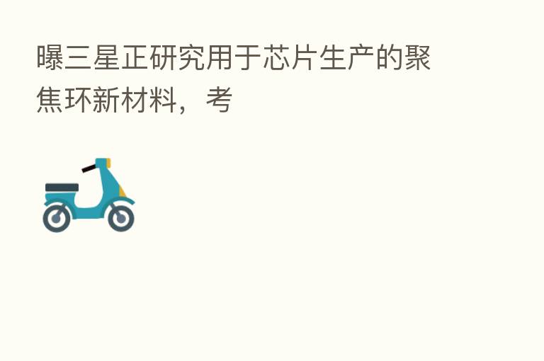 曝三星正研究用于芯片生产的聚焦环新材料，考