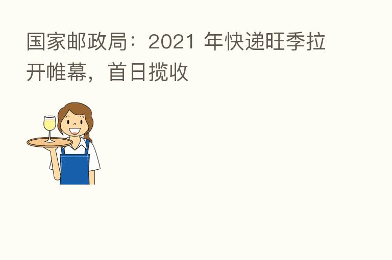 国家邮政局:2021 年快递旺季拉开帷幕,首日揽收