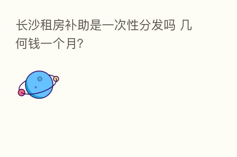 长沙租房补助是一次性分发吗 几何前一个月?