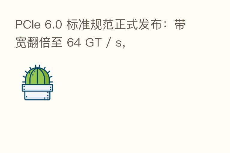 PCIe 6.0 标准规范正式发布：带宽翻倍至 64 GT / s，