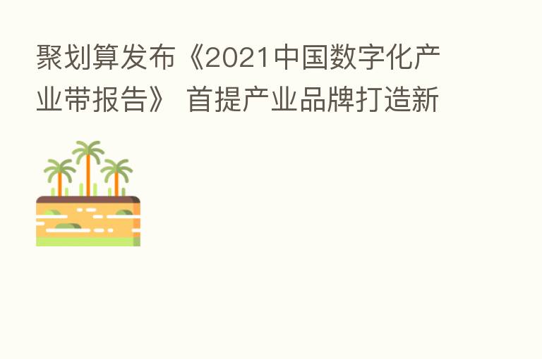 聚划算发布《2021中国数字化产业带报告》 首提产业品牌打造新模式