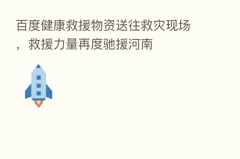 百度健康救援物资送往救灾现场,救援力量再度驰援河南