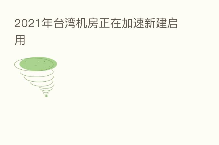 2021年台湾机房正在加速新建启用