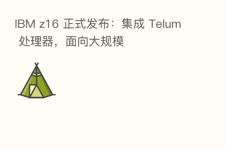 IBM z16 正式发布:集成 Telum 处理器,面向大规模
